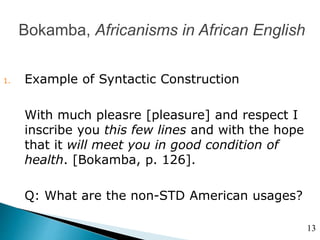 Bokamba, Africanisms in African English
1. Example of Syntactic Construction
With much pleasre [pleasure] and respect I
inscribe you this few lines and with the hope
that it will meet you in good condition of
health. [Bokamba, p. 126].
Q: What are the non-STD American usages?
13
 