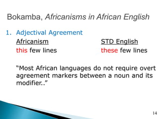 Bokamba, Africanisms in African English
1. Adjectival Agreement
Africanism STD English
this few lines these few lines
“Most African languages do not require overt
agreement markers between a noun and its
modifier..”
14
 