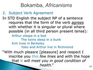 Bokamba, Africanisms
2. Subject Verb Agreement
In STD English the subject NP of a sentence
requires that the form of the verb agrees
with whether it is singular or plural where
possible (in all third person present tense):
Arthur sleeps in a bed
The twins sleep in a bunk
Kim lives in Berkeley
Yoko and Arthur live in Richmond
“With much pleasre [pleasure] and respect I
inscribe you this few lines and with the hope
that it will meet you in good condition of
health.” 15
 