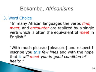 Bokamba, Africanisms
3. Word Choice
“In many African languages the verbs find,
meet, and encounter are realized by a single
verb which is often the equivalent of meet in
English.”
“With much pleasre [pleasure] and respect I
inscribe you this few lines and with the hope
that it will meet you in good condition of
health.”
16
 