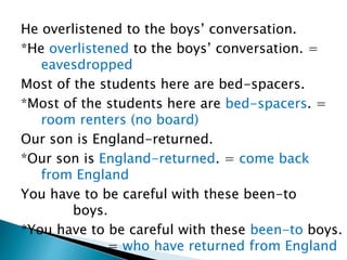 He overlistened to the boys’ conversation.
*He overlistened to the boys’ conversation. =
eavesdropped
Most of the students here are bed-spacers.
*Most of the students here are bed-spacers. =
room renters (no board)
Our son is England-returned.
*Our son is England-returned. = come back
from England
You have to be careful with these been-to
boys.
*You have to be careful with these been-to boys.
= who have returned from England
 