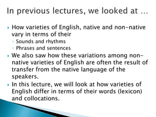  How varieties of English, native and non-native
vary in terms of their
◦ Sounds and rhythms
◦ Phrases and sentences
 We also saw how these variations among non-
native varieties of English are often the result of
transfer from the native language of the
speakers.
 In this lecture, we will look at how varieties of
English differ in terms of their words (lexicon)
and collocations.
 