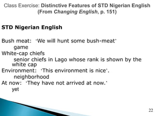 Class Exercise: Distinctive Features of STD Nigerian English
(From Changing English, p. 151)
STD Nigerian English
Bush meat: ‘We will hunt some bush-meat’
game
White-cap chiefs
senior chiefs in Lago whose rank is shown by the
white cap
Environment: ‘This environment is nice’.
neighborhood
At now: ‘They have not arrived at now.’
yet
22
 