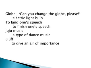 Globe: ‘Can you change the globe, please!’
electric light bulb
To land one’s speech
to finish one’s speech
Juju music
a type of dance music
Bluff
to give an air of importance
 