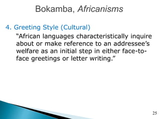 Bokamba, Africanisms
4. Greeting Style (Cultural)
“African languages characteristically inquire
about or make reference to an addressee’s
welfare as an initial step in either face-to-
face greetings or letter writing.”
25
 