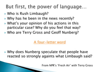  Who is Rush Limbaugh?
 Why has he been in the news recently?
 What’s your opinion of his actions in this
particular case? Why do you feel that way?
 Who are Terry Gross and Geoff Nunberg?
A four-letter word
 Why does Nunberg speculate that people have
reacted so strongly againts what Limbaugh said?
From NPR’s ‘Fresh Air’ with Terry Gross
 