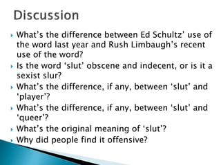  What’s the difference between Ed Schultz’ use of
the word last year and Rush Limbaugh’s recent
use of the word?
 Is the word ‘slut’ obscene and indecent, or is it a
sexist slur?
 What’s the difference, if any, between ‘slut’ and
‘player’?
 What’s the difference, if any, between ‘slut’ and
‘queer’?
 What’s the original meaning of ‘slut’?
 Why did people find it offensive?
 