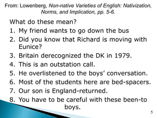 From: Lowenberg, Non-native Varieties of English: Nativization,
Norms, and Implication, pp. 5-6.
What do these mean?
1. My friend wants to go down the bus
2. Did you know that Richard is moving with
Eunice?
3. Britain derecognized the DK in 1979.
4. This is an outstation call.
5. He overlistened to the boys’ conversation.
6. Most of the students here are bed-spacers.
7. Our son is England-returned.
8. You have to be careful with these been-to
boys.
5
 