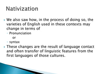  We also saw how, in the process of doing so, the
varieties of English used in these contexts may
change in terms of
◦ Pronunciation
or
◦ syntax
 These changes are the result of language contact
and often transfer of linguistic features from the
first languages of those cultures.
 