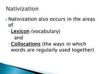  Nativization also occurs in the areas
of
◦Lexicon (vocabulary)
and
◦Collocations (the ways in which
words are regularly used together)
 