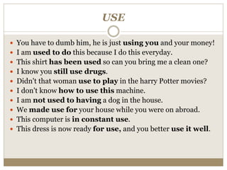 USE
 You have to dumb him, he is just using you and your money!
 I am used to do this because I do this everyday.
 This shirt has been used so can you bring me a clean one?
 I know you still use drugs.
 Didn't that woman use to play in the harry Potter movies?
 I don't know how to use this machine.
 I am not used to having a dog in the house.
 We made use for your house while you were on abroad.
 This computer is in constant use.
 This dress is now ready for use, and you better use it well.
 