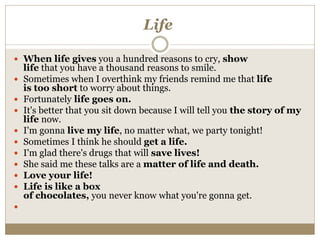 Life
 When life gives you a hundred reasons to cry, show
life that you have a thousand reasons to smile.
 Sometimes when I overthink my friends remind me that life
is too short to worry about things.
 Fortunately life goes on.
 It's better that you sit down because I will tell you the story of my
life now.
 I'm gonna live my life, no matter what, we party tonight!
 Sometimes I think he should get a life.
 I'm glad there's drugs that will save lives!
 She said me these talks are a matter of life and death.
 Love your life!
 Life is like a box
of chocolates, you never know what you're gonna get.

 