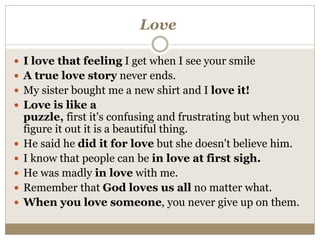 Love
 I love that feeling I get when I see your smile
 A true love story never ends.
 My sister bought me a new shirt and I love it!
 Love is like a
puzzle, first it's confusing and frustrating but when you
figure it out it is a beautiful thing.
 He said he did it for love but she doesn't believe him.
 I know that people can be in love at first sigh.
 He was madly in love with me.
 Remember that God loves us all no matter what.
 When you love someone, you never give up on them.
 