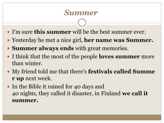 Summer
 I'm sure this summer will be the best summer ever.
 Yesterday he met a nice girl, her name was Summer.
 Summer always ends with great memories.
 I think that the most of the people loves summer more
than winter.
 My friend told me that there's festivals called Summe
r up next week.
 In the Bible it rained for 40 days and
40 nights, they called it disaster, in Finland we call it
summer.
 
