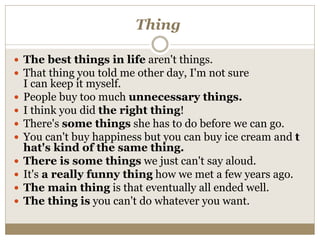 Thing
 The best things in life aren't things.
 That thing you told me other day, I'm not sure
I can keep it myself.
 People buy too much unnecessary things.
 I think you did the right thing!
 There's some things she has to do before we can go.
 You can't buy happiness but you can buy ice cream and t
hat's kind of the same thing.
 There is some things we just can't say aloud.
 It's a really funny thing how we met a few years ago.
 The main thing is that eventually all ended well.
 The thing is you can't do whatever you want.
 