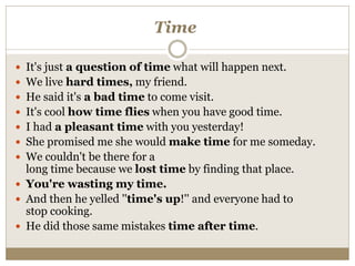 Time
 It's just a question of time what will happen next.
 We live hard times, my friend.
 He said it's a bad time to come visit.
 It's cool how time flies when you have good time.
 I had a pleasant time with you yesterday!
 She promised me she would make time for me someday.
 We couldn't be there for a
long time because we lost time by finding that place.
 You're wasting my time.
 And then he yelled ''time's up!'' and everyone had to
stop cooking.
 He did those same mistakes time after time.
 