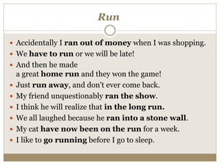 Run
 Accidentally I ran out of money when I was shopping.
 We have to run or we will be late!
 And then he made
a great home run and they won the game!
 Just run away, and don't ever come back.
 My friend unquestionably ran the show.
 I think he will realize that in the long run.
 We all laughed because he ran into a stone wall.
 My cat have now been on the run for a week.
 I like to go running before I go to sleep.
 