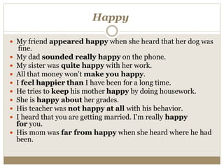 Happy
 My friend appeared happy when she heard that her dog was
fine.
 My dad sounded really happy on the phone.
 My sister was quite happy with her work.
 All that money won't make you happy.
 I feel happier than I have been for a long time.
 He tries to keep his mother happy by doing housework.
 She is happy about her grades.
 His teacher was not happy at all with his behavior.
 I heard that you are getting married. I'm really happy
for you.
 His mom was far from happy when she heard where he had
been.
 