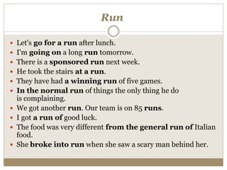 Run
 Let's go for a run after lunch.
 I'm going on a long run tomorrow.
 There is a sponsored run next week.
 He took the stairs at a run.
 They have had a winning run of five games.
 In the normal run of things the only thing he do
is complaining.
 We got another run. Our team is on 85 runs.
 I got a run of good luck.
 The food was very different from the general run of Italian
food.
 She broke into run when she saw a scary man behind her.
 