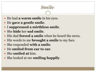 Smile
 He had a warm smile in his eyes.
 He gave a gentle smile.
 I suppressed a mirthless smile.
 She hide her sad smile.
 His dad forced a smile when he heard the news.
 His words to me brought a smile to my face.
 She responded with a smile.
 He smiled from ear to ear.
 She smiled at him.
 She looked at me smiling happily.
 