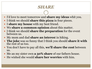SHARE
 I'd love to meet tomorrow and share my ideas whit you.
 I think we should share this pizza in four pieces.
 I share my house with my best friend.
 We share a common opinion about this matter.
 I think we should share the preparation for the event
between us.
 My mom and dad share an interest in hiking.
 The joke was so funny that I think you should share it with
the rest of us too.
 You don't have to pay all this, we'll share the cost between
us.
 Me an my sister own a 30% share of our fathers house.
 He wished she would share her worries with him.
 
