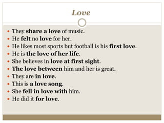 Love
 They share a love of music.
 He felt no love for her.
 He likes most sports but football is his first love.
 He is the love of her life.
 She believes in love at first sight.
 The love between him and her is great.
 They are in love.
 This is a love song.
 She fell in love with him.
 He did it for love.
 