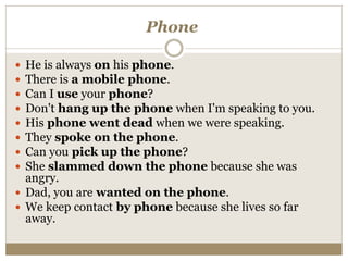Phone
 He is always on his phone.
 There is a mobile phone.
 Can I use your phone?
 Don't hang up the phone when I'm speaking to you.
 His phone went dead when we were speaking.
 They spoke on the phone.
 Can you pick up the phone?
 She slammed down the phone because she was
angry.
 Dad, you are wanted on the phone.
 We keep contact by phone because she lives so far
away.
 