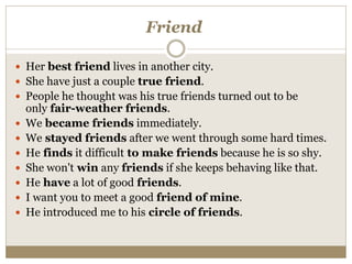 Friend
 Her best friend lives in another city.
 She have just a couple true friend.
 People he thought was his true friends turned out to be
only fair-weather friends.
 We became friends immediately.
 We stayed friends after we went through some hard times.
 He finds it difficult to make friends because he is so shy.
 She won't win any friends if she keeps behaving like that.
 He have a lot of good friends.
 I want you to meet a good friend of mine.
 He introduced me to his circle of friends.
 
