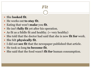 Fit
 She looked fit.
 He works out to stay fit.
 Eating that won't make you fit.
 He isn't fully fit yet after his operation.
 As fit as a fiddle fit and healthy. (= very healthy)
 She told that the doctor had said that she is now fit for work.
 She felt physically fit.
 I did not see fit that the newspaper published that article.
 He took so long to become fit.
 She said that the food wasn't fit for human consumption.
 
