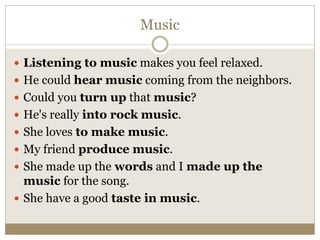Music
 Listening to music makes you feel relaxed.
 He could hear music coming from the neighbors.
 Could you turn up that music?
 He's really into rock music.
 She loves to make music.
 My friend produce music.
 She made up the words and I made up the
music for the song.
 She have a good taste in music.
 