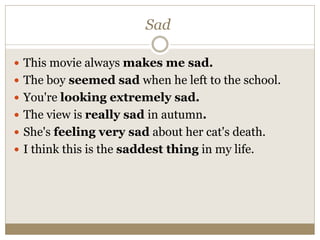 Sad
 This movie always makes me sad.
 The boy seemed sad when he left to the school.
 You're looking extremely sad.
 The view is really sad in autumn.
 She's feeling very sad about her cat's death.
 I think this is the saddest thing in my life.
 