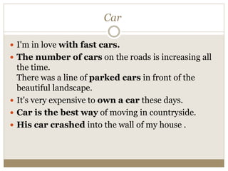 Car
 I'm in love with fast cars.
 The number of cars on the roads is increasing all
the time.
There was a line of parked cars in front of the
beautiful landscape.
 It's very expensive to own a car these days.
 Car is the best way of moving in countryside.
 His car crashed into the wall of my house .
 