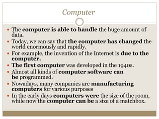 Computer
 The computer is able to handle the huge amount of
data.
 Today, we can say that the computer has changed the
world enormously and rapidly.
 For example, the invention of the Internet is due to the
computer.
 The first computer was developed in the 1940s.
 Almost all kinds of computer software can
be programmed.
 Nowadays, many companies are manufacturing
computers for various purposes
 In the early days computers were the size of the room,
while now the computer can be a size of a matchbox.
 