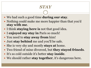 STAY
 We had such a good time during our stay.
 Nothing could make me more happier than that you'd
stay with me.
 I think staying here is not that good idea.
 I enjoyed my stay in Paris so much!
 You need to stay away from him!
 Just stay behind me and you'll be safe.
 She is very shy and mostly stays at home.
 Two friend of mine divorced, but they stayed frineds.
 It's so cold outside it's better stay inside.
 We should rather stay together, it's dangerous here.
 