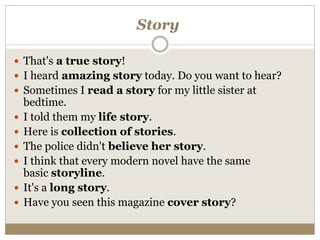 Story
 That's a true story!
 I heard amazing story today. Do you want to hear?
 Sometimes I read a story for my little sister at
bedtime.
 I told them my life story.
 Here is collection of stories.
 The police didn't believe her story.
 I think that every modern novel have the same
basic storyline.
 It's a long story.
 Have you seen this magazine cover story?
 