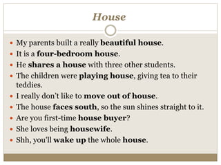 House
 My parents built a really beautiful house.
 It is a four-bedroom house.
 He shares a house with three other students.
 The children were playing house, giving tea to their
teddies.
 I really don’t like to move out of house.
 The house faces south, so the sun shines straight to it.
 Are you first-time house buyer?
 She loves being housewife.
 Shh, you'll wake up the whole house.
 
