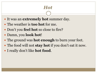 Hot
 It was an extremely hot summer day.
 The weather is too hot for me.
 Don’t you feel hot so close to fire?
 Damn, you look hot!
 The ground was hot enough to burn your feet.
 The food will not stay hot if you don’t eat it now.
 I really don’t like hot food.
 