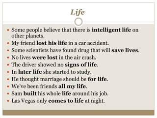 Life
 Some people believe that there is intelligent life on
other planets.
 My friend lost his life in a car accident.
 Some scientists have found drug that will save lives.
 No lives were lost in the air crash.
 The driver showed no signs of life.
 In later life she started to study.
 He thought marriage should be for life.
 We've been friends all my life.
 Sam built his whole life around his job.
 Las Vegas only comes to life at night.
 