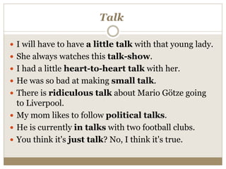 Talk
 I will have to have a little talk with that young lady.
 She always watches this talk-show.
 I had a little heart-to-heart talk with her.
 He was so bad at making small talk.
 There is ridiculous talk about Mario Götze going
to Liverpool.
 My mom likes to follow political talks.
 He is currently in talks with two football clubs.
 You think it's just talk? No, I think it's true.
 