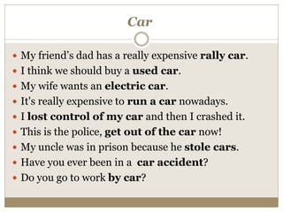 Car
 My friend’s dad has a really expensive rally car.
 I think we should buy a used car.
 My wife wants an electric car.
 It's really expensive to run a car nowadays.
 I lost control of my car and then I crashed it.
 This is the police, get out of the car now!
 My uncle was in prison because he stole cars.
 Have you ever been in a car accident?
 Do you go to work by car?
 