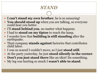STAND
 I can't stand my own brother, he is so annoying!
 You should stood up when you are talking, so everyone
could hear you better.
 I'll stand behind you, no matter what happens.
 I had to stood on my tiptoe to reach the lamp.
 I wonder how that building is still standing after the
earthquake.
 Their company stands against factories that contributes
child labor.
 I was so scared I couldn't move, so I just stood still.
 At the party yesterday, he just stood silently in the corner.
 Don't you just stand there like an idiot! Do something.
 My leg was hurting so much I wasn't able to stand.
 