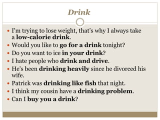 Drink
 I'm trying to lose weight, that’s why I always take
a low-calorie drink.
 Would you like to go for a drink tonight?
 Do you want to ice in your drink?
 I hate people who drink and drive.
 He's been drinking heavily since he divorced his
wife.
 Patrick was drinking like fish that night.
 I think my cousin have a drinking problem.
 Can I buy you a drink?
 