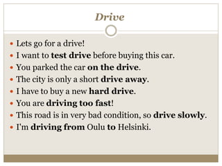 Drive
 Lets go for a drive!
 I want to test drive before buying this car.
 You parked the car on the drive.
 The city is only a short drive away.
 I have to buy a new hard drive.
 You are driving too fast!
 This road is in very bad condition, so drive slowly.
 I'm driving from Oulu to Helsinki.
 
