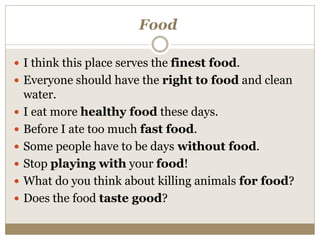 Food
 I think this place serves the finest food.
 Everyone should have the right to food and clean
water.
 I eat more healthy food these days.
 Before I ate too much fast food.
 Some people have to be days without food.
 Stop playing with your food!
 What do you think about killing animals for food?
 Does the food taste good?
 