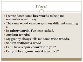 Word
 I wrote down some key words to help me
remember what to say.
 The same word can carry many different meaning
s.
 In other words, I've been sacked.
 Any last words?
 My granny always tells me some wise words.
 She left without a word.
 Can I have a quick word with you?
 Can you keep your word even once?
 