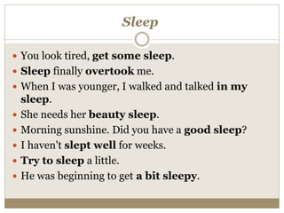 Sleep
 You look tired, get some sleep.
 Sleep finally overtook me.
 When I was younger, I walked and talked in my
sleep.
 She needs her beauty sleep.
 Morning sunshine. Did you have a good sleep?
 I haven't slept well for weeks.
 Try to sleep a little.
 He was beginning to get a bit sleepy.
 