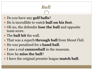 Ball
 Do you have any golf balls?
 He is incredible to watch ball on his feet.
 Oh no, the defender lose the ball and opposite
team score.
 The ball hit the wall.
 That was a superb through ball from Mesut Özil.
 He was penalized for a hand ball.
 I saw a real cannonball in the museum.
 How he miss the ball?
 I have the original premier league match ball.
 