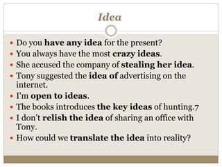 Idea
 Do you have any idea for the present?
 You always have the most crazy ideas.
 She accused the company of stealing her idea.
 Tony suggested the idea of advertising on the
internet.
 I'm open to ideas.
 The books introduces the key ideas of hunting.7
 I don’t relish the idea of sharing an office with
Tony.
 How could we translate the idea into reality?
 