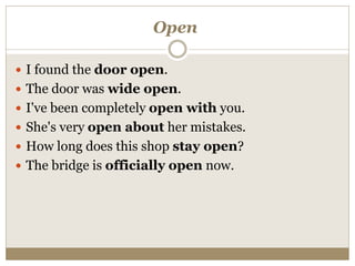 Open
 I found the door open.
 The door was wide open.
 I've been completely open with you.
 She's very open about her mistakes.
 How long does this shop stay open?
 The bridge is officially open now.
 