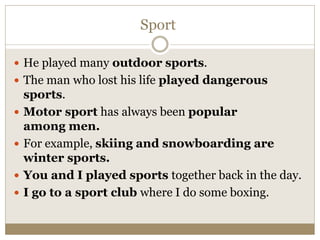 Sport
 He played many outdoor sports.
 The man who lost his life played dangerous
sports.
 Motor sport has always been popular
among men.
 For example, skiing and snowboarding are
winter sports.
 You and I played sports together back in the day.
 I go to a sport club where I do some boxing.
 